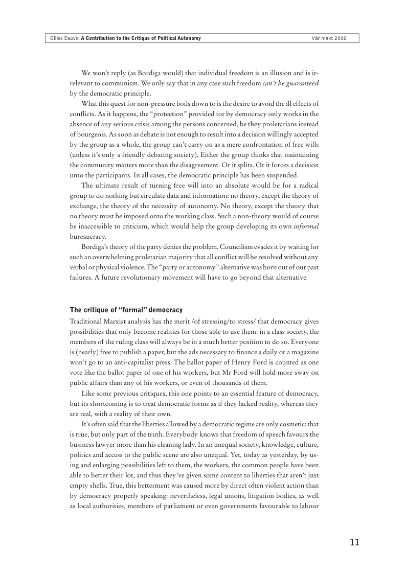 Gilles Daé: A Cantrbution t the Critigue of Plitical Autonomy  Var maic 2008  We won’t reply (as Bordiga would) that individual freedom is an illusion and is ir- relevant to communism. We only say that in any case such freedom can’t be guaranteed by the democratic principle.  What this quest for non-pressure boils down to s the desire to avoid the il effects of conflicts. As it happens, the “protection” provided for by democracy only works in the absence of any serious crisis among the persons concerned, be they proletarians instead toad  of bourgeois. As soon s debates not enough to resul ion willingly accepted by the group as a whole, the group can’t carry on as a mere confrontation of free wills  (unless it’s only a friendly debating society). Either the group thinks that maintaining  the community matters more than the disagreement. O it splits. Or it forces a d unto the participants. In all cases, the democratic principle has been suspended.  The ultimate result of turning free will into an absolute would be for a radical group to do nothing but circulate data and information: no theory, except the theory of exchange, the theory of the necessity of autonomy:. No theory, except the theory that 1o theory must be imposed onto the working class. Such a non-theory would of course be inaccessible to criticism, which would help the group developing its own informal  bureaucracy.  Bordiga’s theory of the party denies the problem. Councilism evades it by waiting for such an overwhelming proletarian majority that al conflict will be resolved without any verbal or physical violence. The “party or autonomy” alternative was born out of our past  failures. A future revolutionary movement will have to go beyond that alternative.  The critique of “formal” democracy  “Traditional Marxist analysis has the merit /of stressingto stress/ that democracy gives  possibiliies that only become realities for those able to use them: in a class society, the ‘members of the ruling class will always be in a much better position to do so. Everyone i (nearly) free to publish a paper, but the ads necessary to finance a daily or a magazine won’t go to an anti-capitalist press. The ballot paper of Henry Ford s counted as one vote like the ballot paper of one of his workers, but Mr Ford will hold more sway on public affairs than any of his workers, or even of thousands of them.  Like some previous critiques, this one points to an essential feature of democracy;  but its shortcoming is to treat democ  ic forms as if they lacked reality, whereas they are real, with a reality of their own.  I¢soften said that the liberties allowed by a democratic regime are only cosmetic: that istrue, but only part of the truth. Everybody knows that freedom of specch favours the business lawyer more than his cleaning lady. In an unequal society, knowledge, culture, politics and access to the public scene are also unequal. Yet, today as yesterday, by us- ing and enlarging possibilicies left to them, the workers, the common people have been able to better their lot, and thus they ve given some content to liberties that aren’t just empty shells. True,this betterment was caused more by direct often violent action than by democracy properly speaking: nevertheless, legal unions, liigation bodies, as well as local auth,  s, members of parliament or even governments favourable to labour  11 